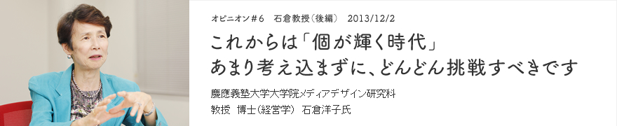 オピニオン＃6 石倉教授（後編） 2013/12/2 これからは「個が輝く時代」あまり考え込まずに、どんどん挑戦すべきです 慶應義塾大学大学院メディアデザイン研究科 教授 博士（経営学） 石倉洋子氏